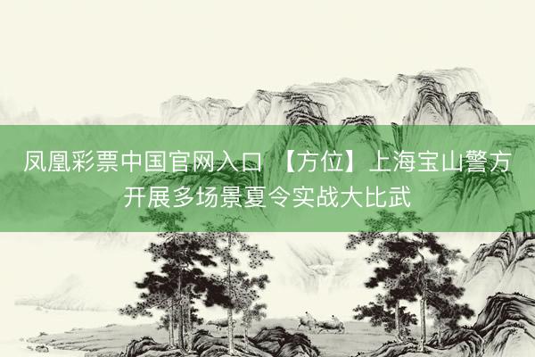 凤凰彩票中国官网入口 【方位】上海宝山警方开展多场景夏令实战大比武